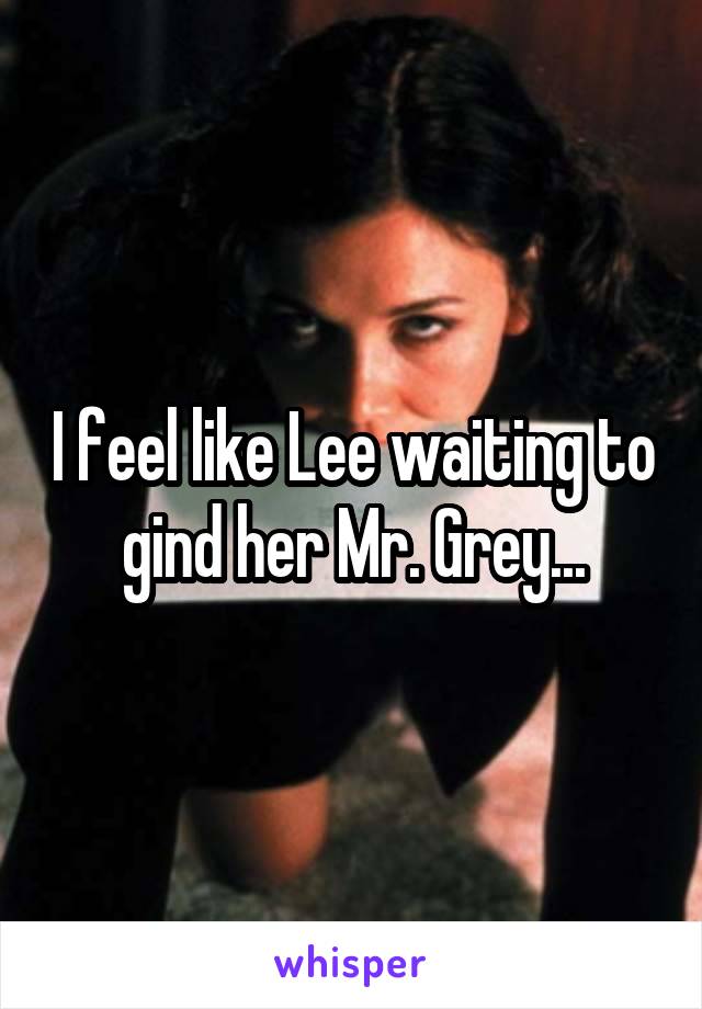 I feel like Lee waiting to gind her Mr. Grey...