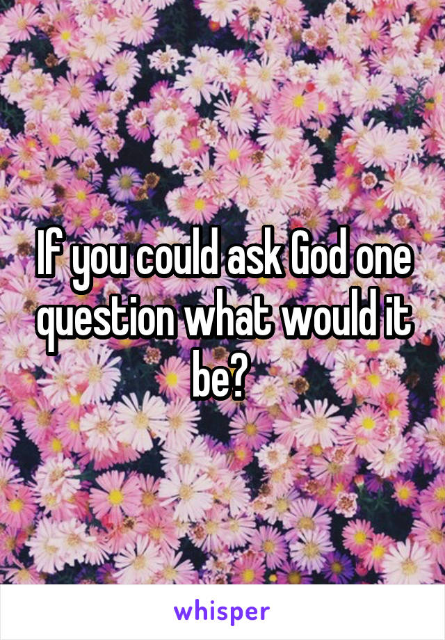 If you could ask God one question what would it be? 