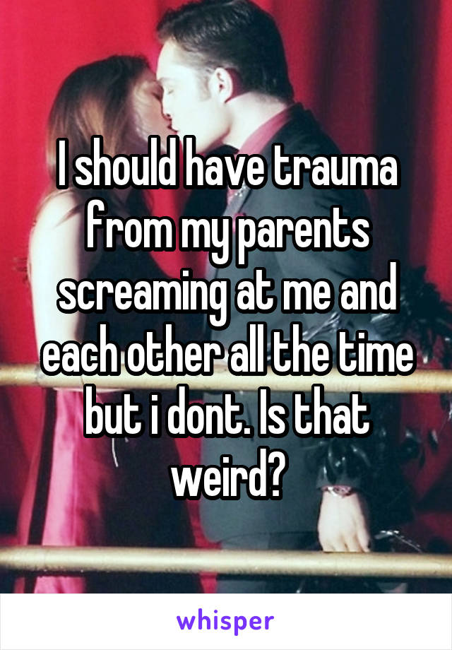 I should have trauma from my parents screaming at me and each other all the time but i dont. Is that weird?