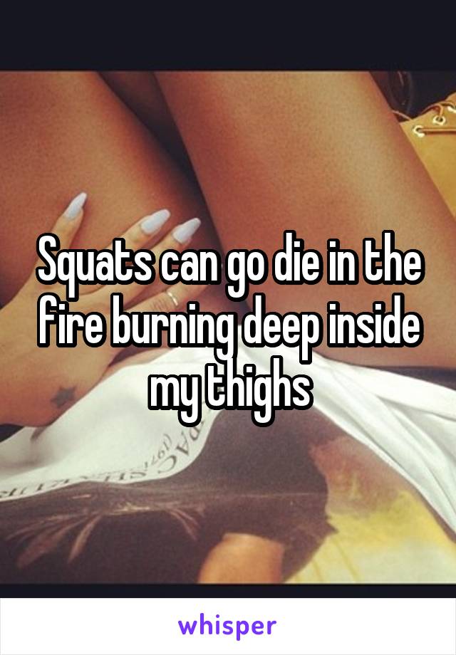 Squats can go die in the fire burning deep inside my thighs