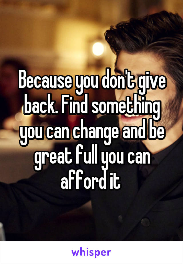 Because you don't give back. Find something you can change and be great full you can afford it 