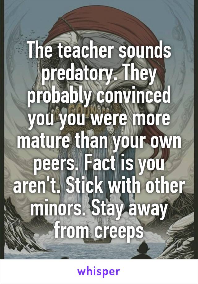 The teacher sounds predatory. They probably convinced you you were more mature than your own peers. Fact is you aren't. Stick with other minors. Stay away from creeps
