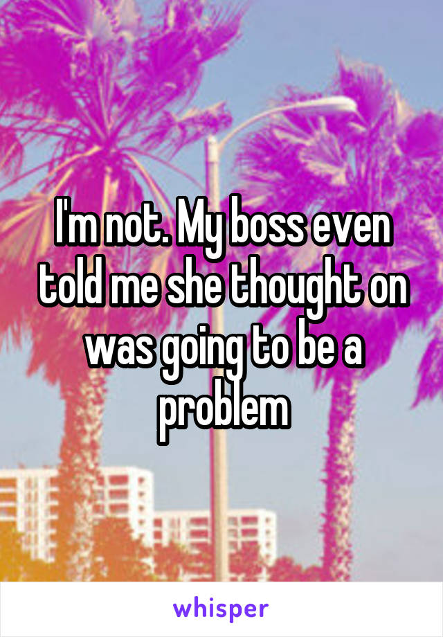 I'm not. My boss even told me she thought on was going to be a problem