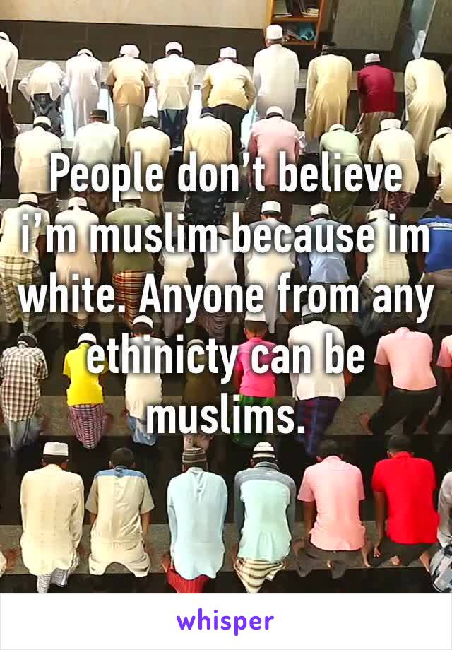 People don’t believe i’m muslim because im white. Anyone from any ethinicty can be muslims. 
