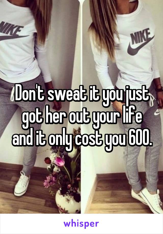 Don't sweat it you just got her out your life and it only cost you 600.