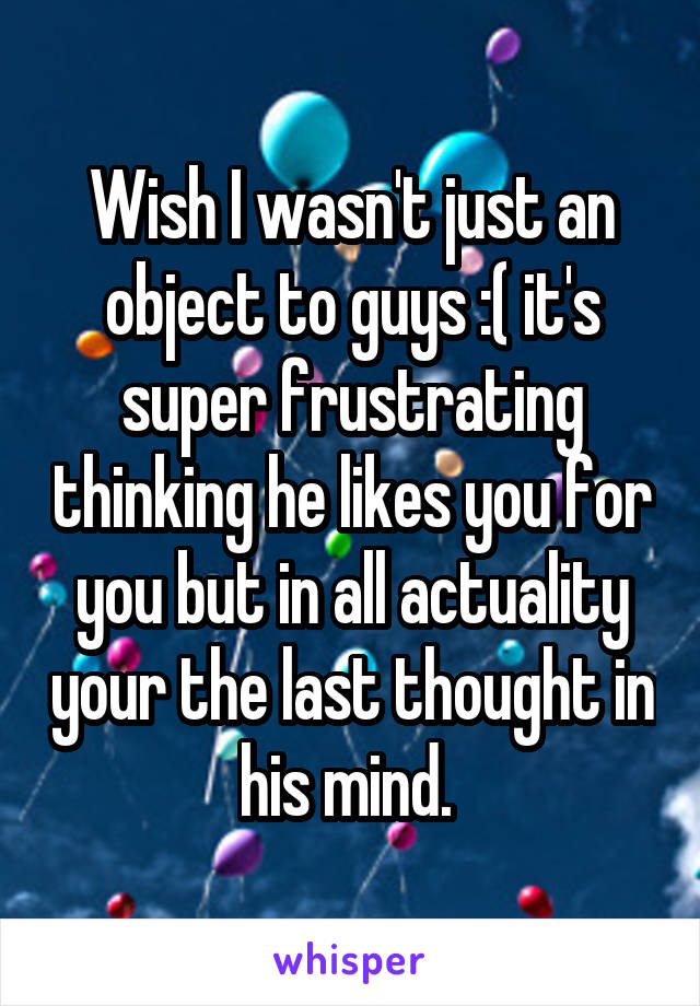 Wish I wasn't just an object to guys :( it's super frustrating thinking he likes you for you but in all actuality your the last thought in his mind. 