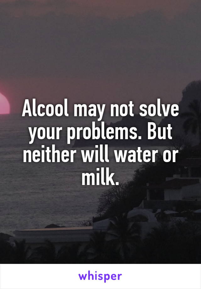 Alcool may not solve your problems. But neither will water or milk.