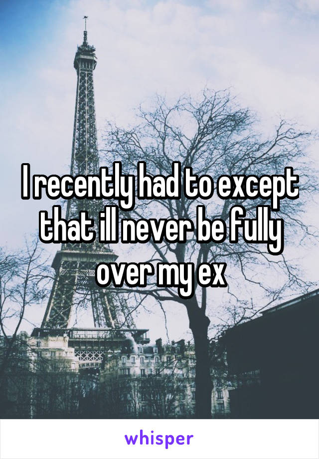 I recently had to except that ill never be fully over my ex