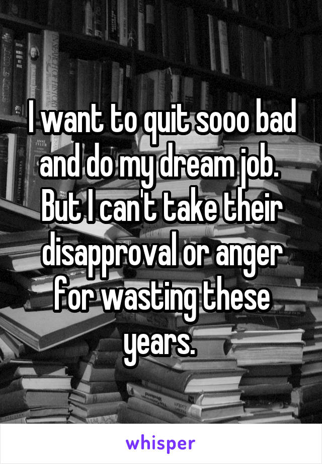 I want to quit sooo bad and do my dream job.  But I can't take their disapproval or anger for wasting these years. 