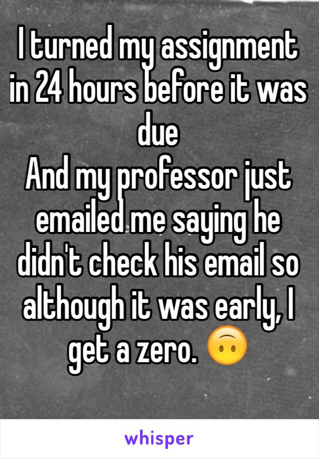 I turned my assignment in 24 hours before it was due 
And my professor just emailed me saying he didn't check his email so although it was early, I get a zero. 🙃
