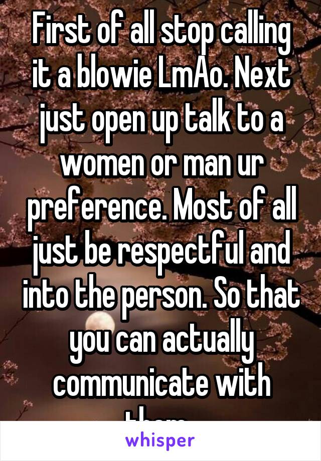First of all stop calling it a blowie LmAo. Next just open up talk to a women or man ur preference. Most of all just be respectful and into the person. So that you can actually communicate with them. 