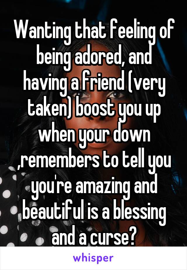 Wanting that feeling of being adored, and having a friend (very taken) boost you up when your down ,remembers to tell you you're amazing and beautiful is a blessing and a curse😞