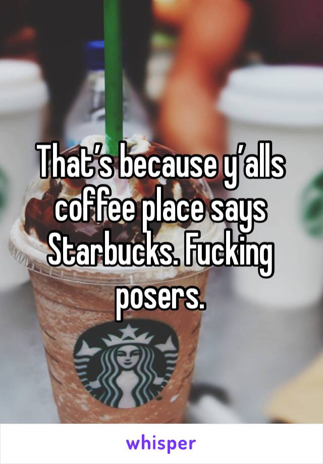 That’s because y’alls coffee place says Starbucks. Fucking posers. 