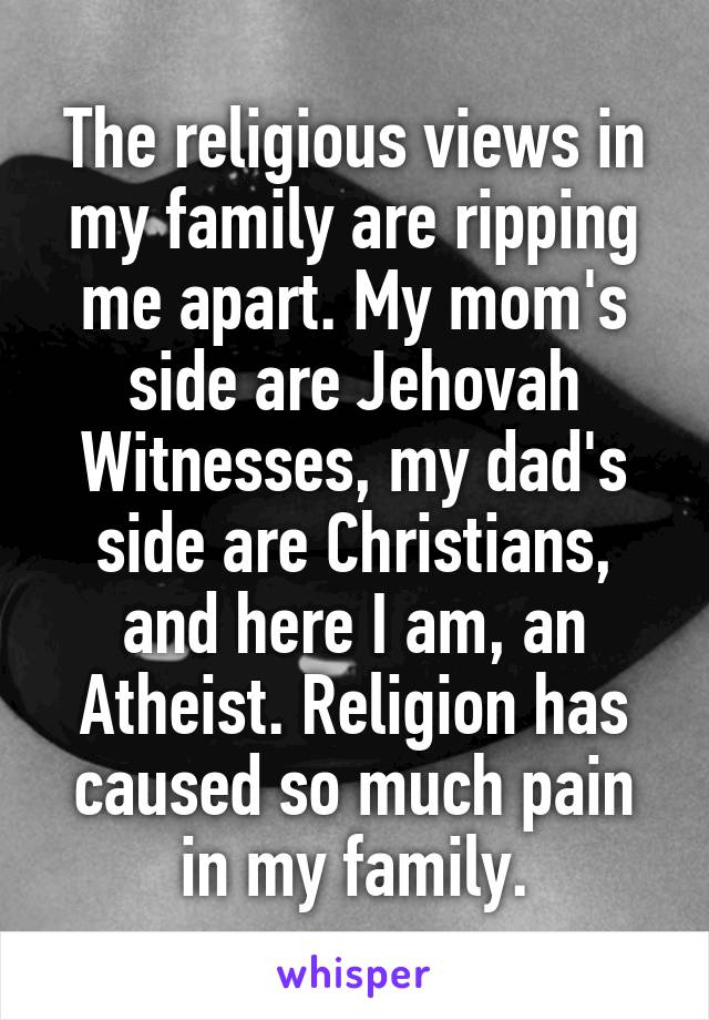 The religious views in my family are ripping me apart. My mom's side are Jehovah Witnesses, my dad's side are Christians, and here I am, an Atheist. Religion has caused so much pain in my family.