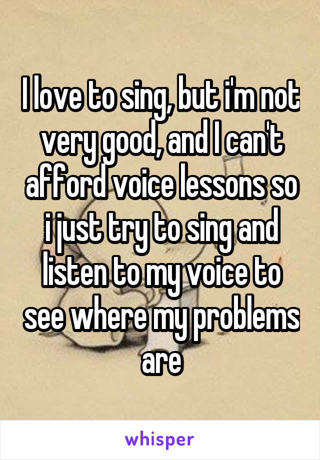 I love to sing, but i'm not very good, and I can't afford voice lessons so i just try to sing and listen to my voice to see where my problems are