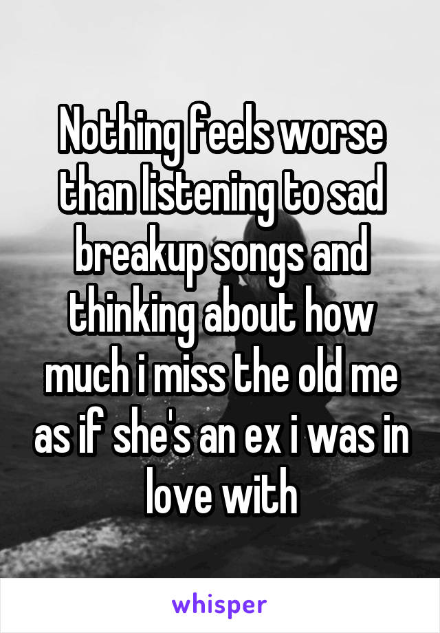 Nothing feels worse than listening to sad breakup songs and thinking about how much i miss the old me as if she's an ex i was in love with