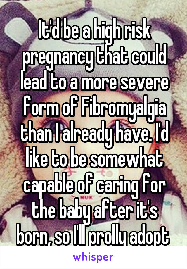 It'd be a high risk pregnancy that could lead to a more severe form of Fibromyalgia than I already have. I'd like to be somewhat capable of caring for the baby after it's born, so I'll prolly adopt 