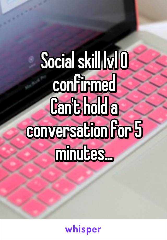 Social skill lvl 0 confirmed
Can't hold a conversation for 5 minutes...
