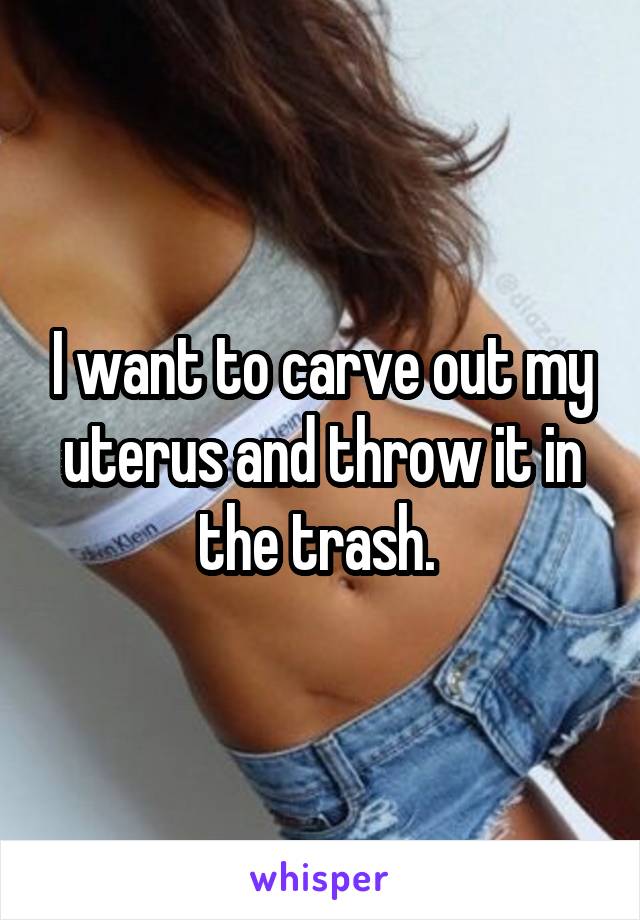 I want to carve out my uterus and throw it in the trash. 