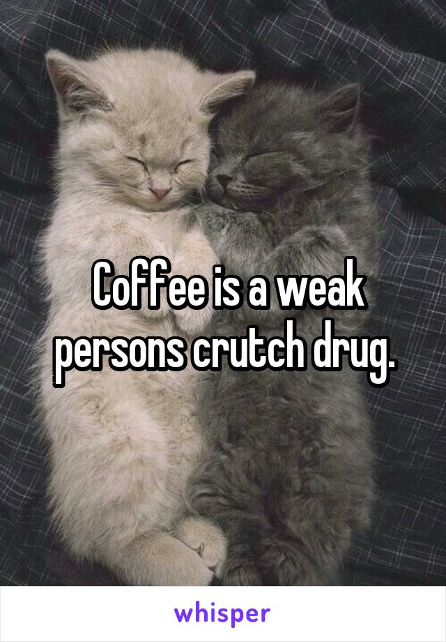  Coffee is a weak persons crutch drug.