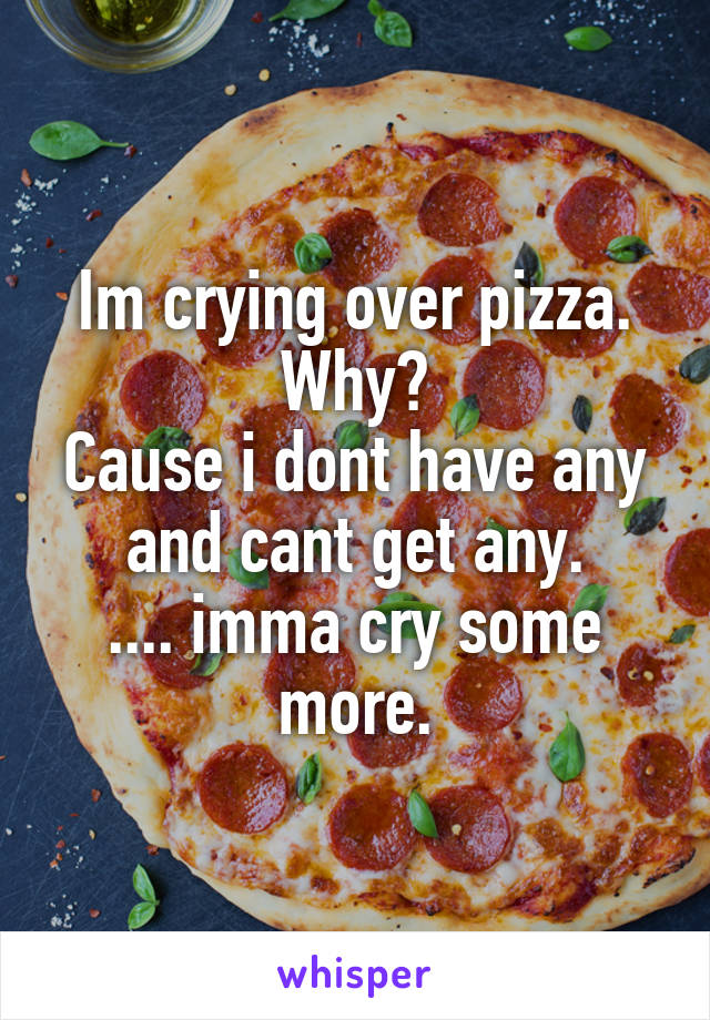 Im crying over pizza.
Why?
Cause i dont have any and cant get any.
.... imma cry some more.