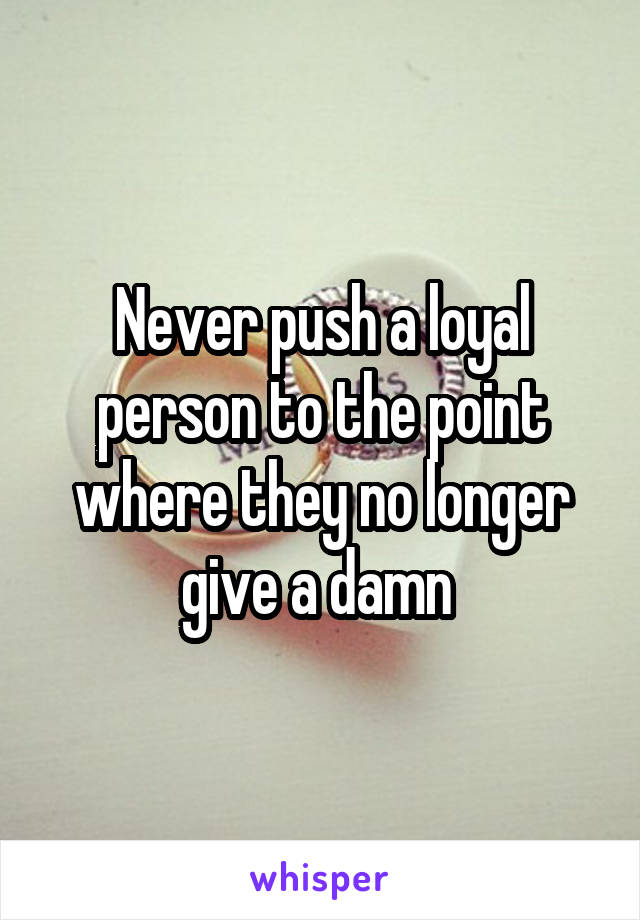 Never push a loyal person to the point where they no longer give a damn 