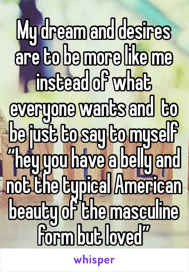 My dream and desires are to be more like me instead of what everyone wants and  to be just to say to myself “hey you have a belly and not the typical American beauty of the masculine form but loved” 
