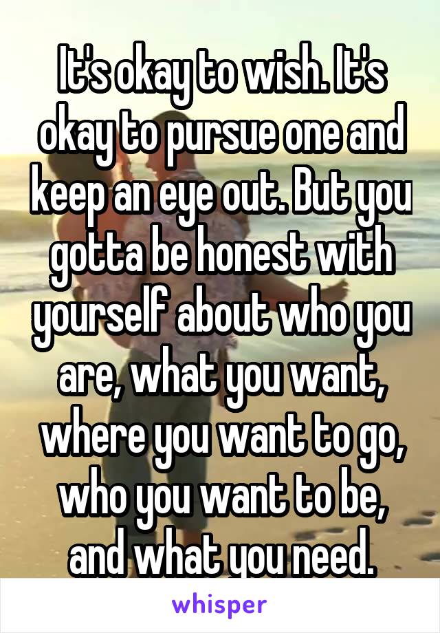 It's okay to wish. It's okay to pursue one and keep an eye out. But you gotta be honest with yourself about who you are, what you want, where you want to go, who you want to be, and what you need.