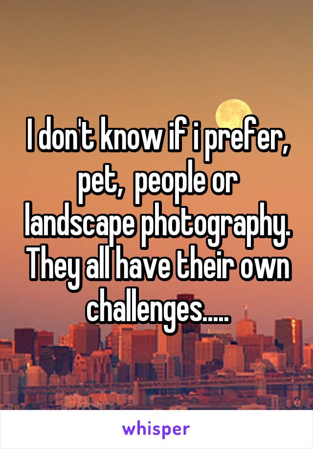 I don't know if i prefer, pet,  people or landscape photography. They all have their own challenges.....