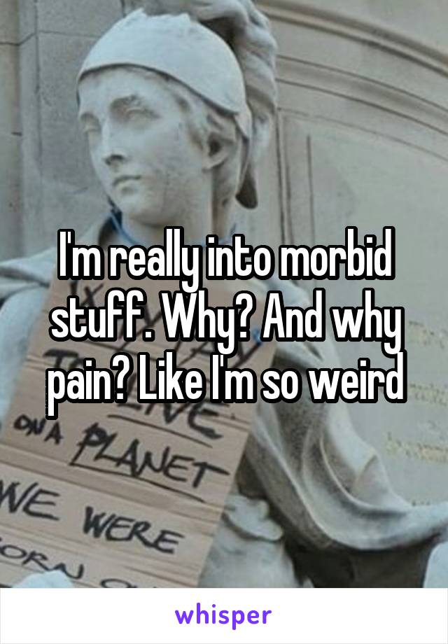 I'm really into morbid stuff. Why? And why pain? Like I'm so weird