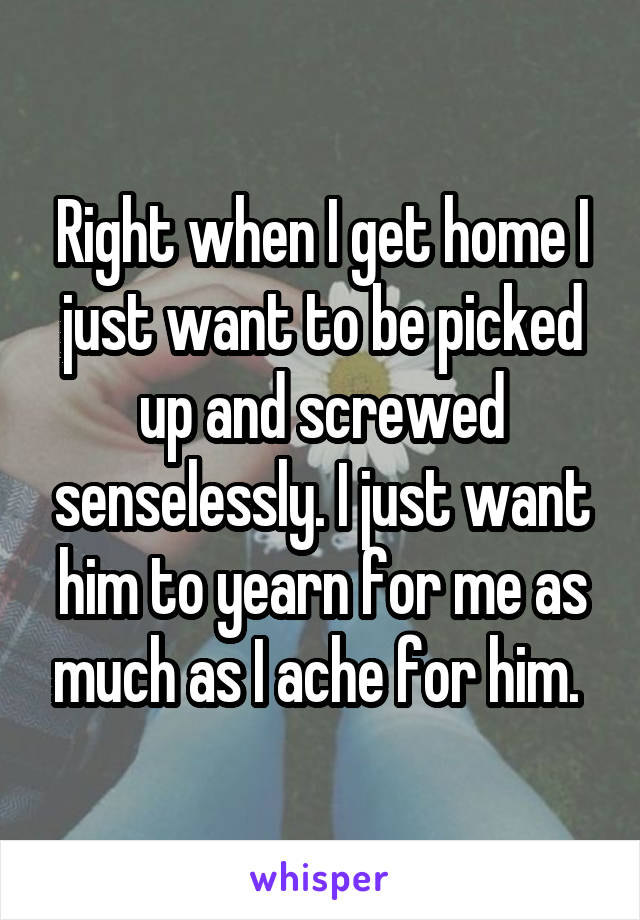 Right when I get home I just want to be picked up and screwed senselessly. I just want him to yearn for me as much as I ache for him. 