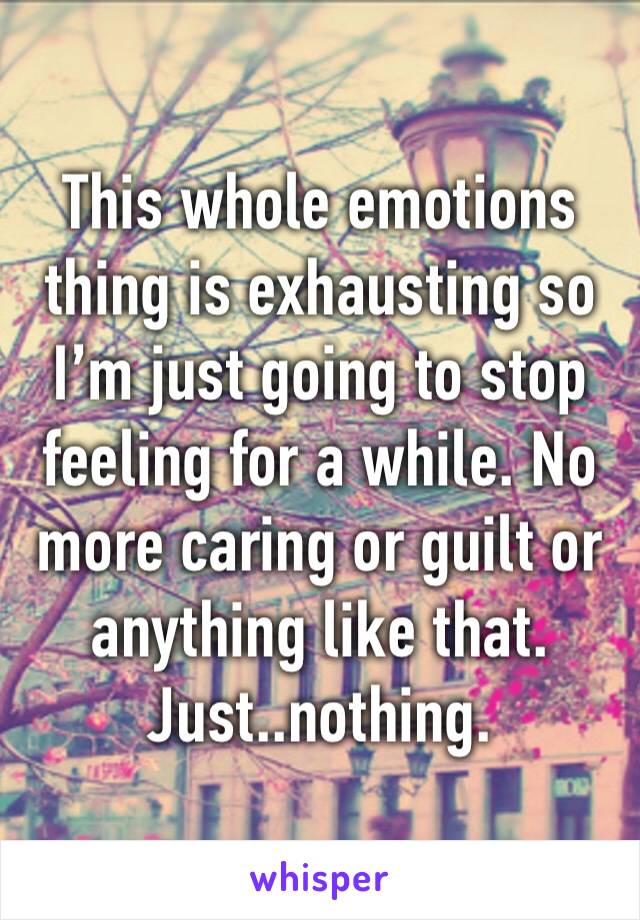 This whole emotions thing is exhausting so I’m just going to stop feeling for a while. No more caring or guilt or anything like that. Just..nothing. 