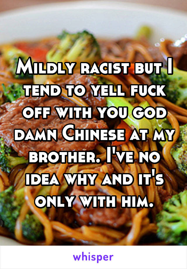 Mildly racist but I tend to yell fuck off with you god damn Chinese at my brother. I've no idea why and it's only with him.
