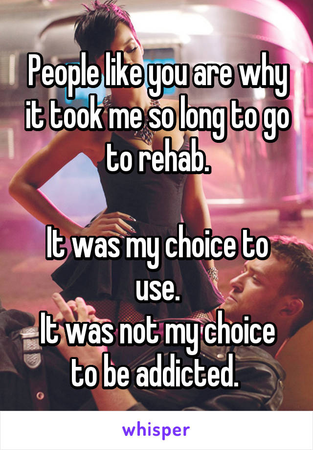 People like you are why it took me so long to go to rehab.

It was my choice to use.
It was not my choice to be addicted. 