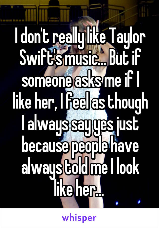 I don't really like Taylor Swift's music... But if someone asks me if I like her, I feel as though I always say yes just because people have always told me I look like her... 