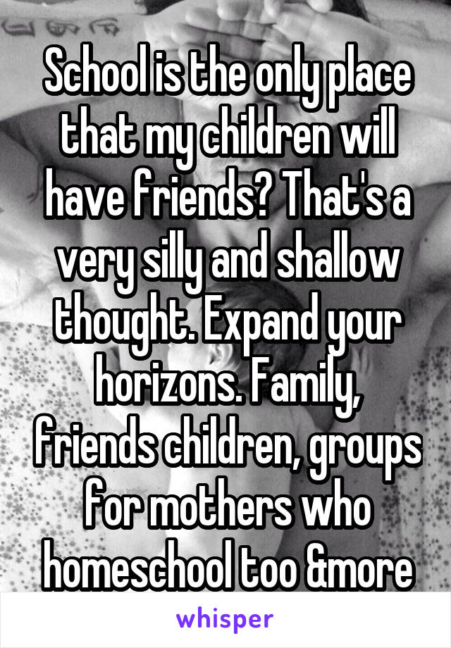 School is the only place that my children will have friends? That's a very silly and shallow thought. Expand your horizons. Family, friends children, groups for mothers who homeschool too &more