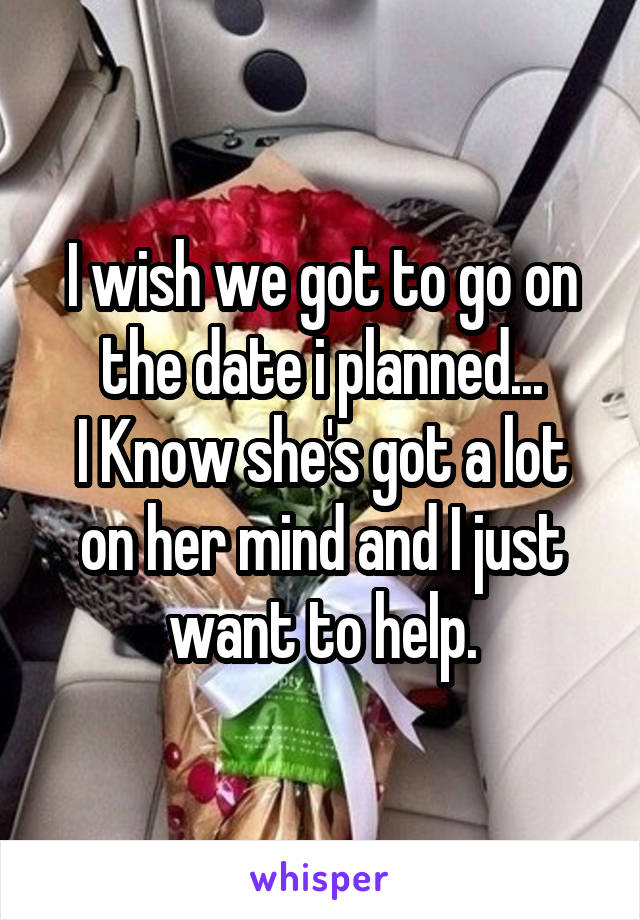I wish we got to go on the date i planned...
I Know she's got a lot on her mind and I just want to help.