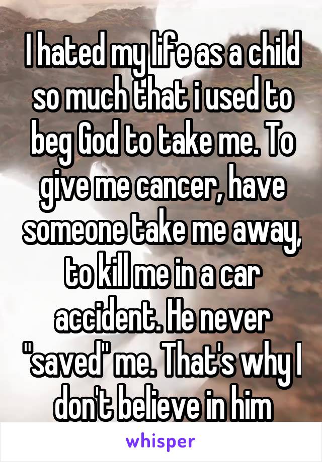 I hated my life as a child so much that i used to beg God to take me. To give me cancer, have someone take me away, to kill me in a car accident. He never "saved" me. That's why I don't believe in him