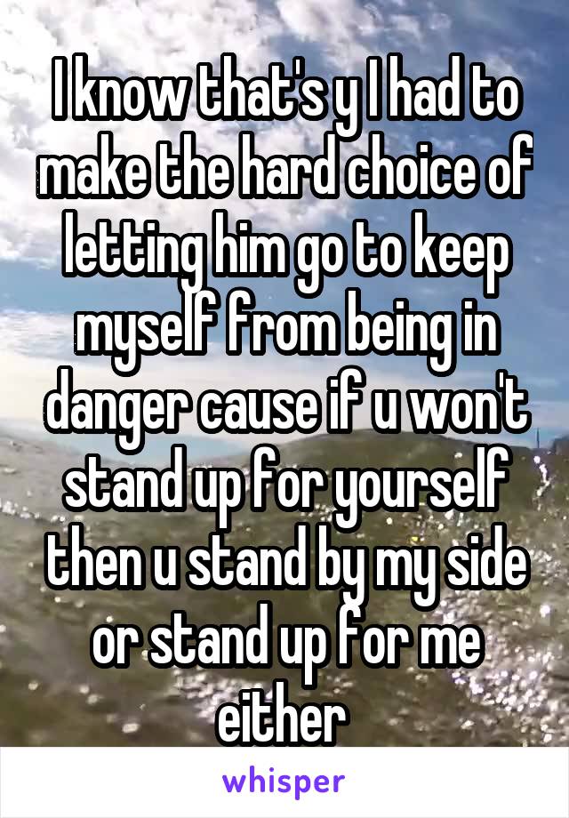 I know that's y I had to make the hard choice of letting him go to keep myself from being in danger cause if u won't stand up for yourself then u stand by my side or stand up for me either 