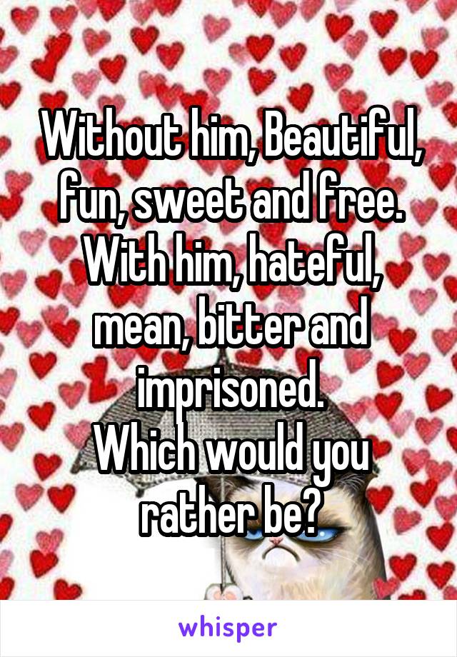 Without him, Beautiful, fun, sweet and free.
With him, hateful, mean, bitter and imprisoned.
Which would you rather be?