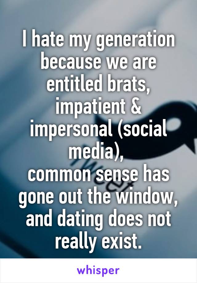 I hate my generation because we are entitled brats, impatient & impersonal (social media), 
common sense has gone out the window, and dating does not really exist.