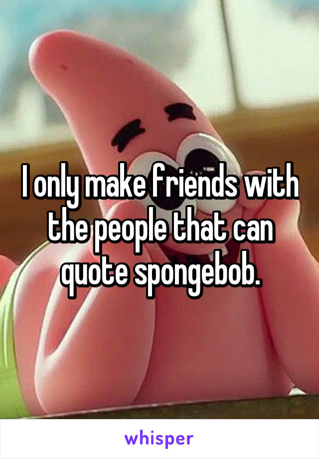 I only make friends with the people that can quote spongebob.