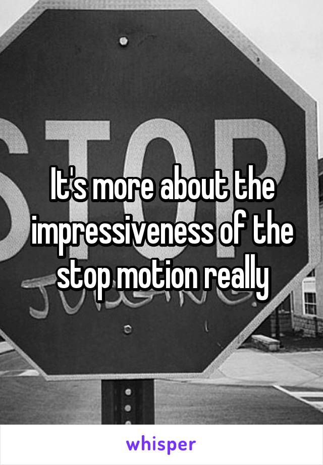 It's more about the impressiveness of the stop motion really