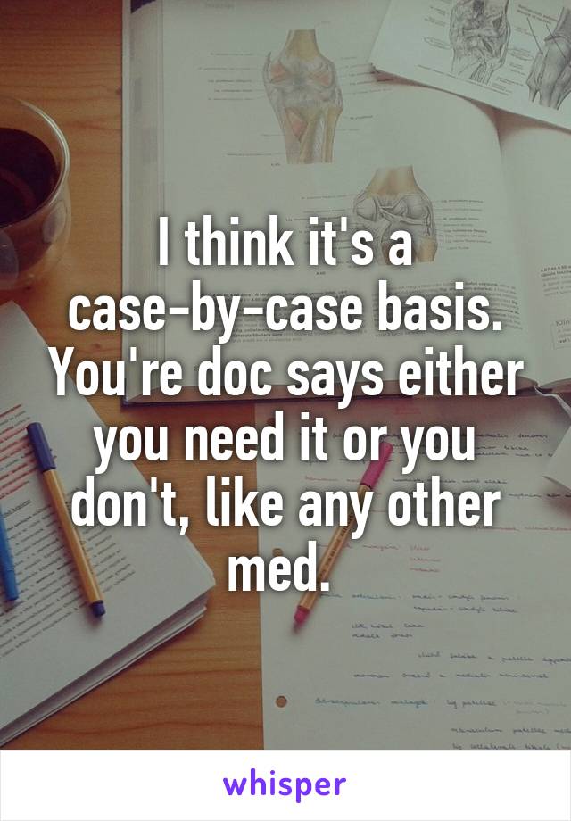 I think it's a case-by-case basis. You're doc says either you need it or you don't, like any other med. 
