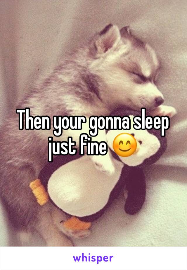 Then your gonna sleep just fine 😊