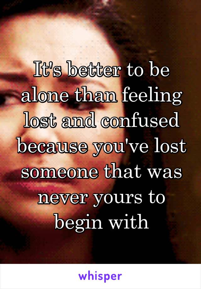 It's better to be alone than feeling lost and confused because you've lost someone that was never yours to begin with