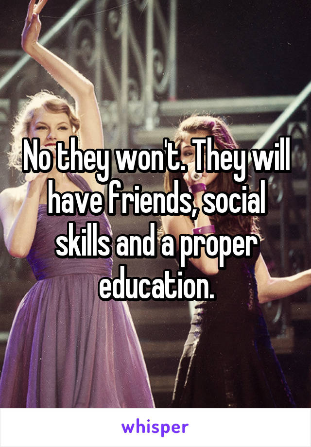 No they won't. They will have friends, social skills and a proper education.