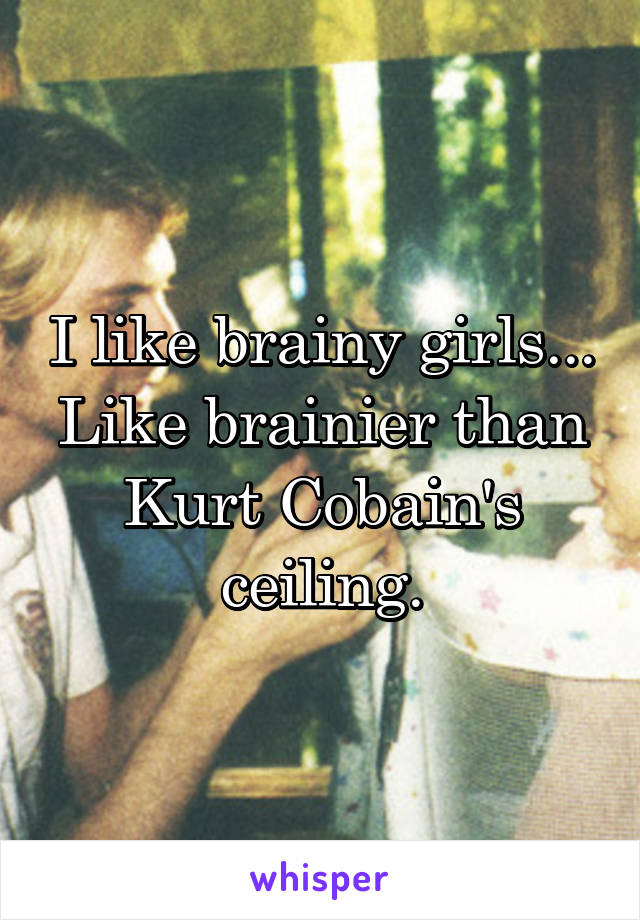 I like brainy girls... Like brainier than Kurt Cobain's ceiling.