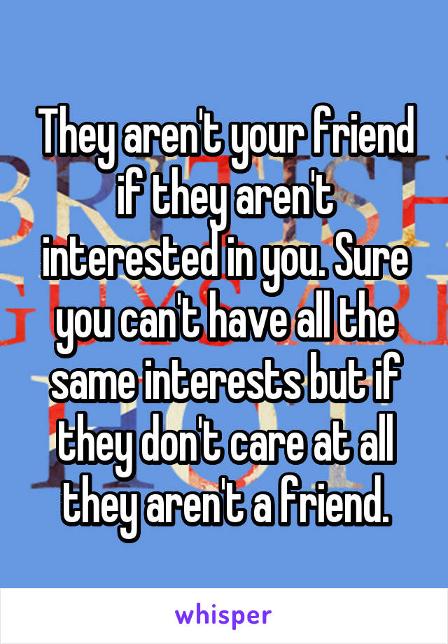 They aren't your friend if they aren't interested in you. Sure you can't have all the same interests but if they don't care at all they aren't a friend.