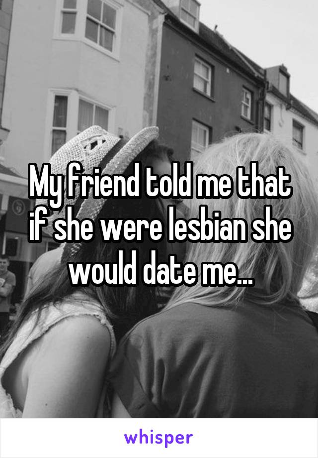 My friend told me that if she were lesbian she would date me...